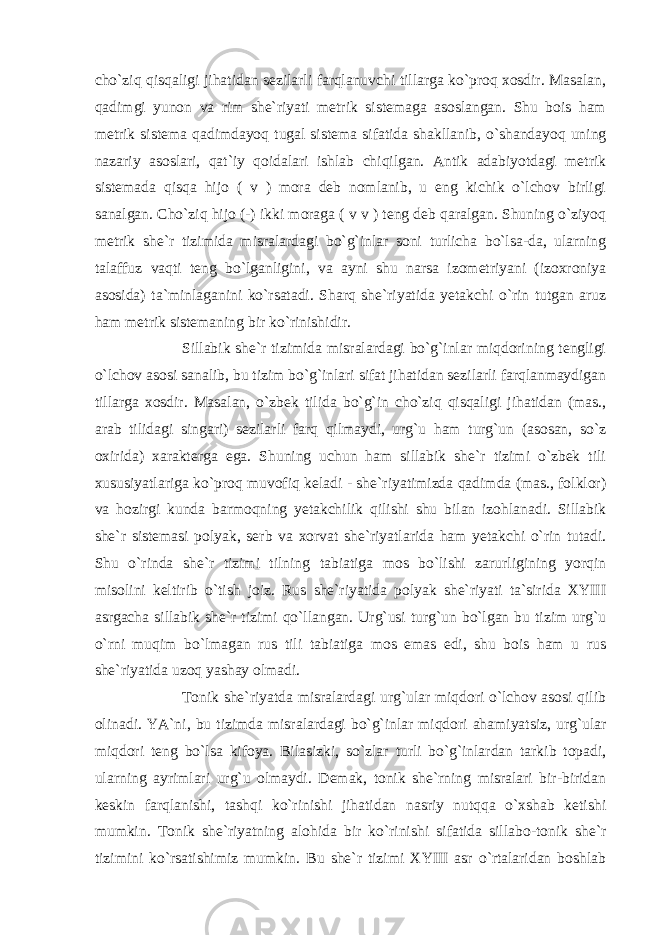 cho`ziq qisqaligi jihatidan sezilarli farqlanuvchi tillarga ko`proq xosdir. Masalan, qadimgi yunon va rim she`riyati metrik sistemaga asoslangan. Shu bois ham metrik sistema qadimdayoq tugal sistema sifatida shakllanib, o`shandayoq uning nazariy asoslari, qat`iy qoidalari ishlab chiqilgan. Antik adabiyotdagi metrik sistemada qisqa hijo ( v ) mora deb nomlanib, u eng kichik o`lchov birligi sanalgan. Cho`ziq hijo (-) ikki moraga ( v v ) teng deb qaralgan. Shuning o`ziyoq metrik she`r tizimida misralardagi bo`g`inlar soni turlicha bo`lsa-da, ularning talaffuz vaqti teng bo`lganligini, va ayni shu narsa izometriyani (izoxroniya asosida) ta`minlaganini ko`rsatadi. Sharq she`riyatida yetakchi o`rin tutgan aruz ham metrik sistemaning bir ko`rinishidir. Sillabik she`r tizimida misralardagi bo`g`inlar miqdorining tengligi o`lchov asosi sanalib, bu tizim bo`g`inlari sifat jihatidan sezilarli farqlanmaydigan tillarga xosdir. Masalan, o`zbek tilida bo`g`in cho`ziq qisqaligi jihatidan (mas., arab tilidagi singari) sezilarli farq qilmaydi, urg`u ham turg`un (asosan, so`z oxirida) xarakterga ega. Shuning uchun ham sillabik she`r tizimi o`zbek tili xususiyatlariga ko`proq muvofiq keladi - she`riyatimizda qadimda (mas., folklor) va hozirgi kunda barmoqning yetakchilik qilishi shu bilan izohlanadi. Sillabik she`r sistemasi polyak, serb va xorvat she`riyatlarida ham yetakchi o`rin tutadi. Shu o`rinda she`r tizimi tilning tabiatiga mos bo`lishi zarurligining yorqin misolini keltirib o`tish joiz. Rus she`riyatida polyak she`riyati ta`sirida XYIII asrgacha sillabik she`r tizimi qo`llangan. Urg`usi turg`un bo`lgan bu tizim urg`u o`rni muqim bo`lmagan rus tili tabiatiga mos emas edi, shu bois ham u rus she`riyatida uzoq yashay olmadi. Tonik she`riyatda misralardagi urg`ular miqdori o`lchov asosi qilib olinadi. YA`ni, bu tizimda misralardagi bo`g`inlar miqdori ahamiyatsiz, urg`ular miqdori teng bo`lsa kifoya. Bilasizki, so`zlar turli bo`g`inlardan tarkib topadi, ularning ayrimlari urg`u olmaydi. Demak, tonik she`rning misralari bir-biridan keskin farqlanishi, tashqi ko`rinishi jihatidan nasriy nutqqa o`xshab ketishi mumkin. Tonik she`riyatning alohida bir ko`rinishi sifatida sillabo-tonik she`r tizimini ko`rsatishimiz mumkin. Bu she`r tizimi XYIII asr o`rtalaridan boshlab 