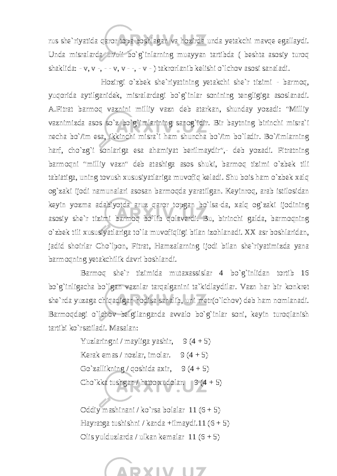 rus she`riyatida qaror topa boshlagan va hozirda unda yetakchi mavqe egallaydi. Unda misralarda ur/uli bo`g`inlarning muayyan tartibda ( beshta asosiy turoq shaklida: - v, v -, - - v, v - -, - v - ) takrorlanib kelishi o`lchov asosi sanaladi. Hozirgi o`zbek she`riyatining yetakchi she`r tizimi - barmoq, yuqorida aytilganidek, misralardagi bo`g`inlar sonining tengligiga asoslanadi. A.Fitrat barmoq vaznini milliy vazn deb atarkan, shunday yozadi: &#34;Milliy vaznimizda asos so`z bo`g`imlarining sanog`idir. Bir baytning birinchi misra`i necha bo`/im esa, ikkinchi misra`i ham shuncha bo`/im bo`ladir. Bo`/imlarning harf, cho`zg`i sonlariga esa ahamiyat berilmaydir&#34;,- deb yozadi. Fitratning barmoqni &#34;milliy vazn&#34; deb atashiga asos shuki, barmoq tizimi o`zbek tili tabiatiga, uning tovush xususiyatlariga muvofiq keladi. Shu bois ham o`zbek xalq og`zaki ijodi namunalari asosan barmoqda yaratilgan. Keyinroq, arab istilosidan keyin yozma adabiyotda aruz qaror topgan bo`lsa-da, xalq og`zaki ijodining asosiy she`r tizimi barmoq bo`lib qolaverdi. Bu, birinchi galda, barmoqning o`zbek tili xususiyatlariga to`la muvofiqligi bilan izohlanadi. XX asr boshlaridan, jadid shoirlar Cho`lpon, Fitrat, Hamzalarning ijodi bilan she`riyatimizda yana barmoqning yetakchilik davri boshlandi. Barmoq she`r tizimida mutaxassislar 4 bo`g`inlidan tortib 16 bo`g`inligacha bo`lgan vaznlar tarqalganini ta`kidlaydilar. Vazn har bir konkret she`rda yuzaga chiqadigan hodisa sanalib, uni metr(o`lchov) deb ham nomlanadi. Barmoqdagi o`lchov belgilanganda avvalo bo`g`inlar soni, keyin turoqlanish tartibi ko`rsatiladi. Masalan: Yuzlaringni / mayliga yashir, 9 (4 + 5) Kerak emas / nozlar, imolar. 9 (4 + 5) Go`zallikning / qoshida axir, 9 (4 + 5) Cho`kka tushgan / hatto xudolar. 9 (4 + 5) Oddiy mashinani / ko`rsa bolalar 11 (6 + 5) Hayratga tushishni / kanda +ilmaydi.11 (6 + 5) Olis yulduzlarda / ulkan kemalar 11 (6 + 5) 