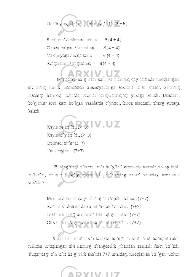 Uchib yurganini / ular bilmaydi. 11 (6 + 5) Suratimni / chizmoq uchun 8 (4 + 4) Oppoq bo`yoq / tanlading. 8 (4 + 4) Va dunyoga / nega kelib 8 (4 + 4) Ketganimni / anglading. 8 (4 + 4) Misradagi bo`g`inlar soni va ularning qay tartibda turoqlangani she`rning ritmik intonatsion xususiyatlariga sezilarli ta`sir qiladi. Shuning hisobiga barmoq tizimida vaznlar rang-barangligi yuzaga keladi. Masalan, bo`g`inlar soni kam bo`lgan vaznlarda o`ynoqi, biroz shiddatli ohang yuzaga keladi: Keyin ne bo`ldi, (2+3) Keyin to`y bo`ldi, (2+3) Qolmadi sirlar (3+2) Jiyda tagida... (2+3) Buning ziddi o`laroq, ko`p bo`g`inli vaznlarda vazmin ohang hosil bo`ladiki, chuqur falsafiy mazmunli she`rlarning aksari shunday vaznlarda yoziladi: Men bu cho`llar qo`ynida tug`ilib topdim kamol, (7+7) Ko`hna sardobalarda ko`milib qoldi dardim. (7+7) Lekin nar ars(i)londan sut talab qilgan misol (7+7) Olis shahar, tog`lardan ilhomimni axtardim. (7+7) Shuni ham unutmaslik kerakki, bo`g`inlar soni bir xil bo`lgani xolda turlicha turoqlangan she`rlarning ohangdorlik jihatidan sezilarli farqi bo`ladi. Yuqoridagi o`n to`rt bo`g`inlik she`rda 7+7 tarzidagi turoqlanish bo`lgani uchun 