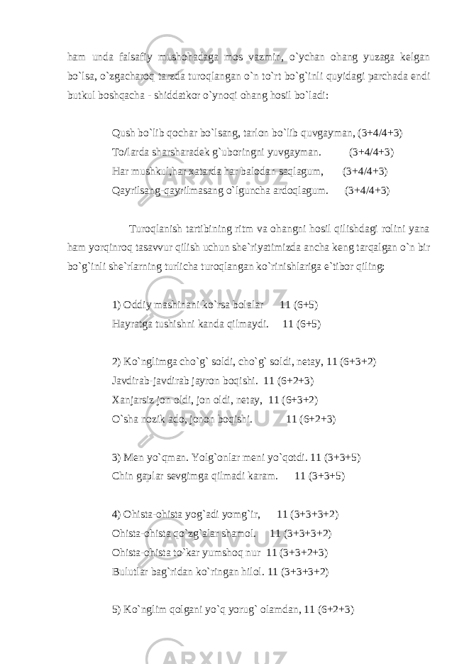 ham unda falsafiy mushohadaga mos vazmin, o`ychan ohang yuzaga kelgan bo`lsa, o`zgacharoq tarzda turoqlangan o`n to`rt bo`g`inli quyidagi parchada endi butkul boshqacha - shiddatkor o`ynoqi ohang hosil bo`ladi: Qush bo`lib qochar bo`lsang, tarlon bo`lib quvgayman, (3+4/4+3) To/larda sharsharadek g`uboringni yuvgayman. (3+4/4+3) Har mushkul,har xatarda har balodan saqlagum, (3+4/4+3) Qayrilsang-qayrilmasang o`lguncha ardoqlagum. (3+4/4+3) Turoqlanish tartibining ritm va ohangni hosil qilishdagi rolini yana ham yorqinroq tasavvur qilish uchun she`riyatimizda ancha keng tarqalgan o`n bir bo`g`inli she`rlarning turlicha turoqlangan ko`rinishlariga e`tibor qiling: 1) Oddiy mashinani ko`rsa bolalar 11 (6+5) Hayratga tushishni kanda qilmaydi. 11 (6+5) 2) Ko`nglimga cho`g` soldi, cho`g` soldi, netay, 11 (6+3+2) Javdirab-javdirab jayron boqishi. 11 (6+2+3) Xanjarsiz jon oldi, jon oldi, netay, 11 (6+3+2) O`sha nozik ado, jonon boqishi. 11 (6+2+3) 3) Men yo`qman. Yolg`onlar meni yo`qotdi. 11 (3+3+5) Chin gaplar sevgimga qilmadi karam. 11 (3+3+5) 4) Ohista-ohista yog`adi yomg`ir, 11 (3+3+3+2) Ohista-ohista qo`zg`alar shamol. 11 (3+3+3+2) Ohista-ohista to`kar yumshoq nur 11 (3+3+2+3) Bulutlar bag`ridan ko`ringan hilol. 11 (3+3+3+2) 5) Ko`nglim qolgani yo`q yorug` olamdan, 11 (6+2+3) 