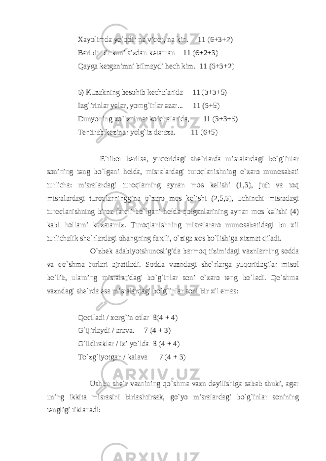 Xayolimda yo`qdir na viqor, na kin. 11 (6+3+2) Baribir bir kuni sizdan ketaman - 11 (6+2+3) Qayga ketganimni bilmaydi hech kim. 11 (6+3+2) 6) Kuzakning besohib kechalarida 11 (3+3+5) Izg`irinlar yelar, yomg`irlar ezar... 11 (6+5) Dunyoning xo`lzulmat ko`chalarida, 11 (3+3+5) Tentirab kezinar yolg`iz deraza. 11 (6+5) E`tibor berilsa, yuqoridagi she`rlarda misralardagi bo`g`inlar sonining teng bo`lgani holda, misralardagi turoqlanishning o`zaro munosabati turlicha: misralardagi turoqlarning aynan mos kelishi (1,3), juft va toq misralardagi turoqlarninggina o`zaro mos kelishi (2,5,6), uchinchi misradagi turoqlanishning biroz farqli bo`lgani holda qolganlarining aynan mos kelishi (4) kabi hollarni kuzatamiz. Turoqlanishning misralararo munosabatidagi bu xil turlichalik she`rlardagi ohangning farqli, o`ziga xos bo`lishiga xizmat qiladi. O`zbek adabiyotshunosligida barmoq tizimidagi vaznlarning sodda va qo`shma turlari ajratiladi. Sodda vazndagi she`rlarga yuqoridagilar misol bo`lib, ularning misralaridagi bo`g`inlar soni o`zaro teng bo`ladi. Qo`shma vazndagi she`rda esa misralardagi bo`g`inlar soni bir xil emas: Qoqiladi / xorg`in otlar 8(4 + 4) G`ijirlaydi / arava. 7 (4 + 3) G`ildiraklar / izi yo`lda 8 (4 + 4) To`zg`iyotgan / kalava 7 (4 + 3) Ushbu she`r vaznining qo`shma vazn deyilishiga sabab shuki, agar uning ikkita misrasini birlashtirsak, go`yo misralardagi bo`g`inlar sonining tengligi tiklanadi: 