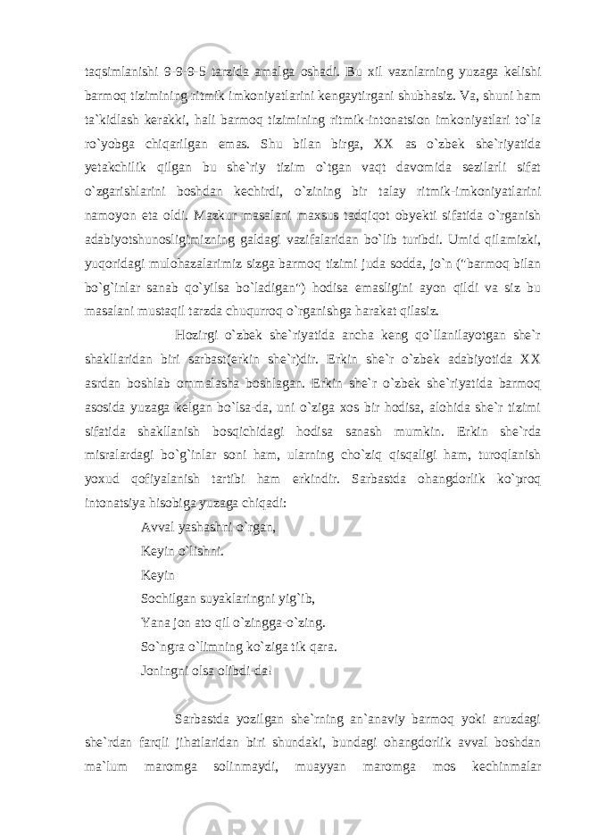 taqsimlanishi 9-9-9-5 tarzida amalga oshadi. Bu xil vaznlarning yuzaga kelishi barmoq tizimining ritmik imkoniyatlarini kengaytirgani shubhasiz. Va, shuni ham ta`kidlash kerakki, hali barmoq tizimining ritmik-intonatsion imkoniyatlari to`la ro`yobga chiqarilgan emas. Shu bilan birga, XX as o`zbek she`riyatida yetakchilik qilgan bu she`riy tizim o`tgan vaqt davomida sezilarli sifat o`zgarishlarini boshdan kechirdi, o`zining bir talay ritmik-imkoniyatlarini namoyon eta oldi. Mazkur masalani maxsus tadqiqot obyekti sifatida o`rganish adabiyotshunosligimizning galdagi vazifalaridan bo`lib turibdi. Umid qilamizki, yuqoridagi mulohazalarimiz sizga barmoq tizimi juda sodda, jo`n (&#34;barmoq bilan bo`g`inlar sanab qo`yilsa bo`ladigan&#34;) hodisa emasligini ayon qildi va siz bu masalani mustaqil tarzda chuqurroq o`rganishga harakat qilasiz. Hozirgi o`zbek she`riyatida ancha keng qo`llanilayotgan she`r shakllaridan biri sarbast(erkin she`r)dir. Erkin she`r o`zbek adabiyotida XX asrdan boshlab ommalasha boshlagan. Erkin she`r o`zbek she`riyatida barmoq asosida yuzaga kelgan bo`lsa-da, uni o`ziga xos bir hodisa, alohida she`r tizimi sifatida shakllanish bosqichidagi hodisa sanash mumkin. Erkin she`rda misralardagi bo`g`inlar soni ham, ularning cho`ziq qisqaligi ham, turoqlanish yoxud qofiyalanish tartibi ham erkindir. Sarbastda ohangdorlik ko`proq intonatsiya hisobiga yuzaga chiqadi: Avval yashashni o`rgan, Keyin o`lishni. Keyin Sochilgan suyaklaringni yig`ib, Yana jon ato qil o`zingga-o`zing. So`ngra o`limning ko`ziga tik qara. Joningni olsa olibdi-da! Sarbastda yozilgan she`rning an`anaviy barmoq yoki aruzdagi she`rdan farqli jihatlaridan biri shundaki, bundagi ohangdorlik avval boshdan ma`lum maromga solinmaydi, muayyan maromga mos kechinmalar 