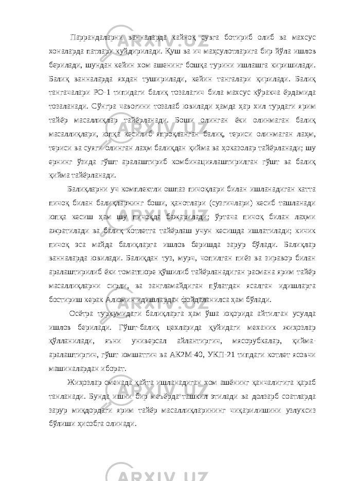  Паррандаларни ванналарда кайноқ сувга ботириб олиб ва махсус хоналарда патлари куйдирилади. Қуш ва ич маҳсулотларига бир йўла ишлов берилади, шундан кейин хом ашенинг бошқа турини ишлашга киришилади. Балиқ ванналарда яхдан туширилади, кейин тангалари қирилади. Балиқ тангачалари РО-1 типидаги балиқ тозалагич била махсус кўракча ёрдамида тозаланади. Сўнгра чавоғини тозалаб ювилади ҳамда ҳар хил турдаги ярим тайёр масаллиқлар тайёрланади. Боши олинган ёки олинмаган балиқ масаллиқлари, юпқа кесилиб япроқланган балиқ, териси олинмаган лаҳм, териси ва суяги олинган лаҳм балиқдан қийма ва ҳоказолар тайёрланади; шу ернинг ўзида гўшт аралаштириб комбинациялаштирилган гўшт ва балиқ қийма тайёрланади. Балиқларни уч комплектли ошпаз пичоқлари билан ишланадиган катта пичоқ билан балиқларнинг боши, қанотлари (сузгичлари) кесиб ташланади юпқа кесиш ҳам шу пичоқда бажарилади; ўртача пичоқ билан лаҳми ажратилади ва балиқ котлетга тайёрлаш учун кесишда ишлатилади; кичик пичоқ эса майда балиқларга ишлов беришда зарур бўлади. Балиқлар ванналарда ювилади. Балиқдан туз, мурч, чопилган пиёз ва зиравор билан аралаштирилиб ёки томатпюре қўшилиб тайёрланадиган расмана ярим тайёр масаллиқларни сирли, ва зангламайдиган пўлатдан ясалган идишларга бостириш керак Алюмин идишлардан фойдаланилса ҳам бўлади. Осётра туркумидаги балиқларга ҳам ўша юқорида айтилган усулда ишлов берилади. Гўшт-балиқ цехларида қуйидаги механик жиҳозлар қўлланилади, яъни универсал айлантиргич, мясорубкалар, қийма- аралаштиргич, гўшт юмшатгич ва АК2М-40, УКП-21 типдаги котлет ясовчи машиналардан иборат. Жиҳозлар сменада қайта ишланадиган хом ашёнинг қанчалигига қараб танланади. Бунда ишни бир меъёрда ташкил этилади ва долзарб соатларда зарур миқдордаги ярим тайёр масаллиқларининг чиқарилишини узлуксиз бўлиши ҳисобга олинади. 