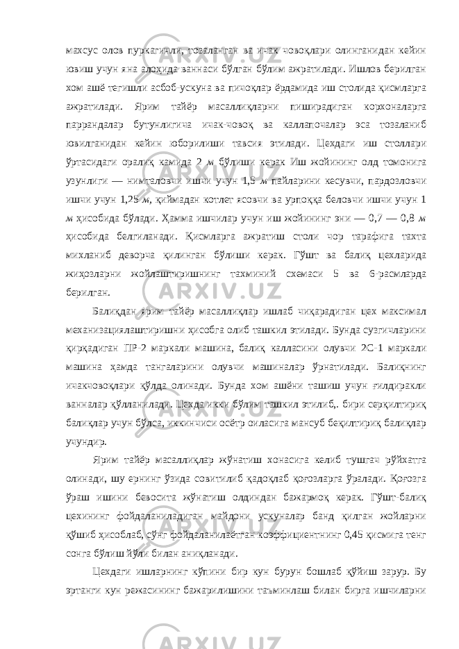 махсус олов пуркагичли, тозаланган ва ичак човоқлари олинганидан кейин ювиш учун яна алоҳида ваннаси бўлган бўлим ажратилади. Ишлов берилган хом ашё тегишли асбоб-ускуна ва пичоқлар ёрдамида иш столида қисмларга ажратилади. Ярим тайёр масаллиқларни пиширадиган корхоналарга паррандалар бутунлигича ичак-човоқ ва каллапочалар эса тозаланиб ювилганидан кейин юборилиши тавсия этилади. Цехдаги иш столлари ўртасидаги оралиқ камида 2 м бўлиши керак Иш жойининг олд томонига узунлиги — нимталовчи ишчи учун 1,5 м пайларини кесувчи, пардозловчи ишчи учун 1,25 м, қиймадан котлет ясовчи ва урпоққа беловчи ишчи учун 1 м ҳисобида бўлади. Ҳамма ишчилар учун иш жойининг эни — 0,7 — 0,8 м ҳисобида белгиланади. Қисмларга ажратиш столи чор тарафига тахта михланиб деворча қилинган бўлиши керак. Гўшт ва балиқ цехларида жиҳозларни жойлаштиришнинг тахминий схемаси 5 ва 6-расмларда берилган. Балиқдан ярим тайёр масаллиқлар ишлаб чиқарадиган цех максимал механизациялаштиришни ҳисобга олиб ташкил этилади. Бунда сузгичларини қирқадиган ПР-2 маркали машина, балиқ калласини олувчи 2С-1 маркали машина ҳамда тангаларини олувчи машиналар ўрнатилади. Балиқнинг ичакчовоқлари қўлда олинади. Бунда хом ашёни ташиш учун ғилдиракли ванналар қўлланилади. Цехда икки бўлим ташкил этилиб,. бири серқилтириқ балиқлар учун бўлса, иккинчиси осётр оиласига мансуб беқилтириқ балиқлар учундир. Ярим тайёр масаллиқлар жўнатиш хонасига келиб тушгач рўйхатга олинади, шу ернинг ўзида совитилиб қадоқлаб қоғозларга ўралади. Қоғозга ўраш ишини бевосита жўнатиш олдиндан бажармоқ керак. Гўшт-балиқ цехининг фойдаланиладиган майдони ускуналар банд қилган жойларни қўшиб ҳисоблаб, сўнг фойдаланилаётган коэффициентнинг 0,45 қисмига тенг сонга бўлиш йўли билан аниқланади. Цехдаги ишларнинг кўпини бир кун бурун бошлаб қўйиш зарур. Бу эртанги кун режасининг бажарилишини таъминлаш билан бирга ишчиларни 