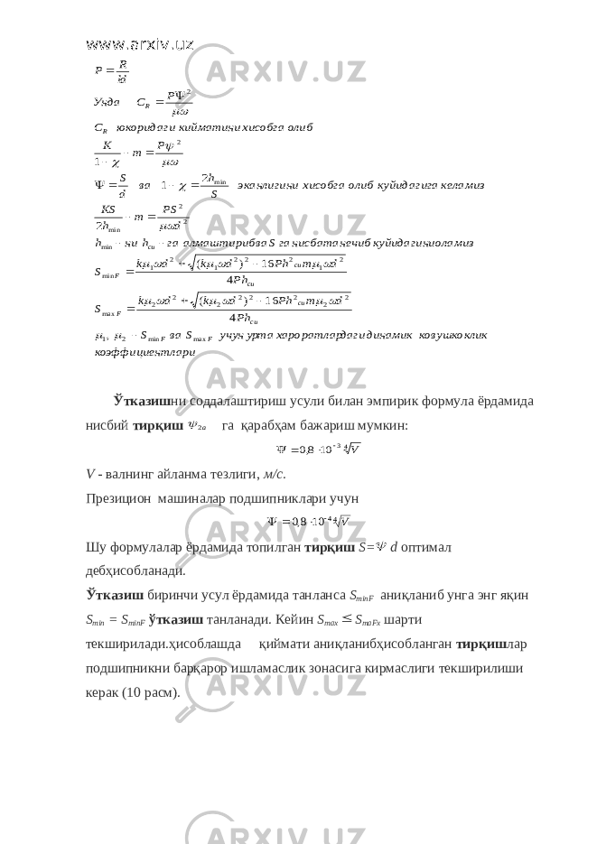 www.arxiv.uzтлари коэффициен к ковушкокли динамик даги хароратлар урта учун S ва S Ph d m Ph d k d k S Ph d m Ph d k d k S оламиз куйидагини ечиб нисбатан гаS ва алмаштириб га h ни h d PS m h KS келамиз куйидагига олиб хисобга эканлигини S h ва d S P m K олиб хисобга кийматини юкоридаги C P C Унда ld R P F F cu cu F cu cu F cu R R max min 2 1 2 2 2 2 2 2 2 2 max 2 1 2 2 2 1 2 1 min min 2 2 min min 2 2 , 4 16 ) ( 4 16 ) ( 2 2 1 1                                          Ўтказиш ни соддалаштириш усули билан эмпирик формула ёрдамида нисбий тирқиш a2  га қарабҳам бажариш мумкин: 43 10 8,0 V     V - валнинг айланма тезлиги, м/с. Презицион машиналар подшипниклари учун 44 10 8,0 V     Шу формулалар ёрдамида топилган тирқиш S =  d оптимал дебҳисобланади. Ўтказиш биринчи усул ёрдамида танланса S minF аниқланиб унга энг яқин S min = S minF ўтказиш танланади. Кейин S max  S maFx шарти текширилади.ҳисоблашда  қиймати аниқланибҳисобланган тирқиш лар подшипникни барқарор ишламаслик зонасига кирмаслиги текширилиши керак (10 расм). 