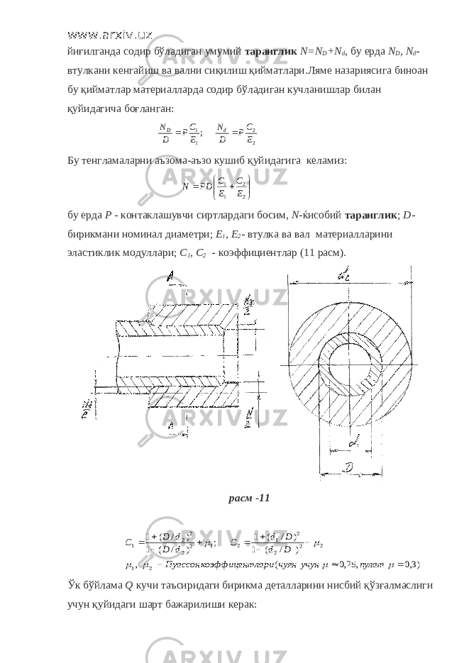 www.arxiv.uz йиғилганда содир бўладиган умумий таранглик N = N D + N d , бу ерда N D , N d - втулкани кенгайиш ва вални сиқилиш қийматлари.Ляме назариясига биноан бу қийматлар материалларда содир бўладиган кучланишлар билан қуйидагича боғланган:2 2 1 1; E CP D N E CP D N d D   Бу тенгламаларни аъзома - аъзо кушиб қ уйидагига келамиз :      2 2 1 1 EC EC PDN бу ерда Р - контаклашувчи сиртлардаги босим , N - ќисобий таранглик ; D - бирикмани номинал диаметри ; E 1 , E 2 - втулка ва вал материалларини эластиклик модуллари ; C 1 , C 2 - коэффициентлар (11 расм ). расм -11 )3,0 , 25,0 ( , ) / ( 1 ) / ( 1 ; ) / ( 1 ) / ( 1 2 1 2 2 2 2 1 2 1 2 2 2 2 1                  пулат учун чуян лари коэффицент Пуассон D d D d C d D d D C Ў к б ў йлама Q кучи таъсиридаги бирикма деталларини нисбий қўзғалмаслиги учун қуйидаги шарт бажарилиши керак: 