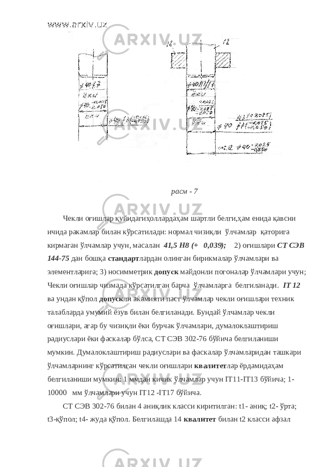 www.arxiv.uz расм - 7 Чекли оғишлар қуйидагиҳоллардаҳам шартли белги,ҳам енида қавсни ичида ракамлар билан кўрсатилади: нормал чизиқли ўлчамлар қаторига кирмаган ўлчамлар учун, масалан 41,5 H 8 (+ 0,039); 2) оғишлари СТ СЭВ 144-75 дан бошқа стандарт лардан олинган бирикмалар ўлчамлари ва элементларига; 3) носимметрик допуск майдонли погоналар ўлчамлари учун; Чекли оғишлар чизмада кўрсатилган барча ўлчамларга белгиланади. IT 12 ва ундан қўпол допуск ли аќамияти паст ўлчамлар чекли оғишлари техник талабларда умумий ёзув билан белгиланади. Бундай ўлчамлар чекли оғишлари, агар бу чизиқли ёки бурчак ўлчамлари, думалоклаштириш радиуслари ёки фаскалар бўлса, СТ СЭВ 302-76 бўйича белгиланиши мумкин. Думалоклаштириш радиуслари ва фаскалар ўлчамларидан ташкари ўлчамларнинг кўрсатилган чекли оғишлари квалитет лар ёрдамидаҳам белгиланиши мумкин: 1 ммдан кичик ўлчамлар учун IT 11- IT 13 бўйича; 1- 10000 мм ўлчамлари учун IT 12 - IT 17 бўйича. СТ СЭВ 302-76 билан 4 аниқлик класси киритилган: t 1- аниқ; t 2- ўрта; t 3-қўпол; t 4- жуда қўпол. Белгилашда 14 квалитет билан t 2 класси афзал 