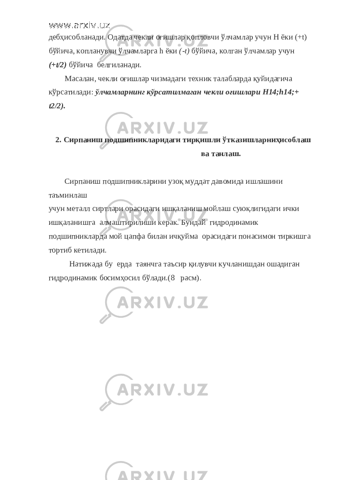 www.arxiv.uz дебҳисобланади. Одатда чекли оғишлар қопловчи ўлчамлар учун H ёки (+ t ) бўйича, копланувчи ўлчамларга h ёки (- t ) бўйича, колган ўлчамлар учун (+ t /2) бўйича белгиланади. Масалан, чекли оғишлар чизмадаги техник талабларда қуйидагича кўрсатилади: ўлчамларнинг кўрсатилмаган чекли оғишлари H 14; h 14;+ t 2/2). 2. Сирпаниш подшипникларидаги тирқишли ўтказишларниҳисоблаш ва танлаш. Сирпаниш подшипникларини узоқ муддат давомида ишлашини таъминлаш учун металл сиртлари орасидаги ишқаланиш мойлаш суюқлигидаги ички ишқаланишга алмаштирилиши керак. Бундай гидродинамик подшипникларда мой цапфа билан ичқуйма орасидаги понасимон тиркишга тортиб кетилади. Натижада бу ерда таянчга таъсир қилувчи кучланишдан ошадиган гидродинамик босимҳосил бўлади.(8 расм). 