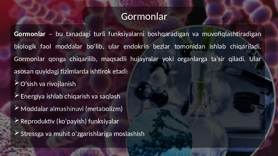 Gormonlar Gormonlar – bu tanadagi turli funksiyalarni boshqaradigan va muvofiqlashtiradigan biologik faol moddalar bo‘lib, ular endokrin bezlar tomonidan ishlab chiqariladi. Gormonlar qonga chiqarilib, maqsadli hujayralar yoki organlarga ta&#39;sir qiladi. Ular asosan quyidagi tizimlarda ishtirok etadi :  O‘sish va rivojlanish  Energiya ishlab chiqarish va saqlash  Moddalar almashinuvi (metabolizm)  Reproduktiv (ko‘payish) funksiyalar  Stressga va muhit o‘zgarishlariga moslashish 