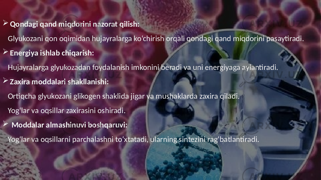  Qondagi qand miqdorini nazorat qilish: Glyukozani qon oqimidan hujayralarga ko‘chirish orqali qondagi qand miqdorini pasaytiradi.  Energiya ishlab chiqarish: Hujayralarga glyukozadan foydalanish imkonini beradi va uni energiyaga aylantiradi.  Zaxira moddalari shakllanishi: Ortiqcha glyukozani glikogen shaklida jigar va mushaklarda zaxira qiladi. Yog‘lar va oqsillar zaxirasini oshiradi.  Moddalar almashinuvi boshqaruvi: Yog‘lar va oqsillarni parchalashni to‘xtatadi, ularning sintezini rag‘batlantiradi. 