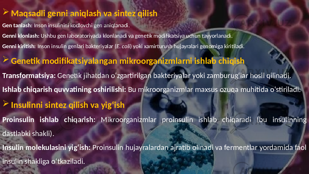  Maqsadli genni aniqlash va sintez qilish Gen tanlash: Inson insulinini kodlovchi gen aniqlanadi. Genni klonlash: Ushbu gen laboratoriyada klonlanadi va genetik modifikatsiya uchun tayyorlanadi. Genni kiritish: Inson insulin genlari bakteriyalar ( E. coli ) yoki xamirturush hujayralari genomiga kiritiladi.  Genetik modifikatsiyalangan mikroorganizmlarni ishlab chiqish Transformatsiya: Genetik jihatdan o‘zgartirilgan bakteriyalar yoki zamburug‘lar hosil qilinadi. Ishlab chiqarish quvvatining oshirilishi: Bu mikroorganizmlar maxsus ozuqa muhitida o‘stiriladi.  Insulinni sintez qilish va yig‘ish Proinsulin ishlab chiqarish: Mikroorganizmlar proinsulin ishlab chiqaradi (bu insulinning dastlabki shakli). Insulin molekulasini yig‘ish: Proinsulin hujayralardan ajratib olinadi va fermentlar yordamida faol insulin shakliga o‘tkaziladi. 