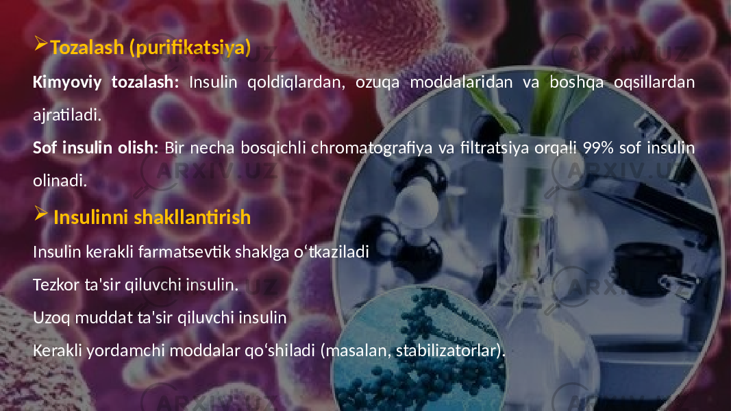  Tozalash (purifikatsiya) Kimyoviy tozalash: Insulin qoldiqlardan, ozuqa moddalaridan va boshqa oqsillardan ajratiladi. Sof insulin olish: Bir necha bosqichli chromatografiya va filtratsiya orqali 99% sof insulin olinadi.  Insulinni shakllantirish Insulin kerakli farmatsevtik shaklga o‘tkaziladi Tezkor ta&#39;sir qiluvchi insulin. Uzoq muddat ta&#39;sir qiluvchi insulin Kerakli yordamchi moddalar qo‘shiladi (masalan, stabilizatorlar). 