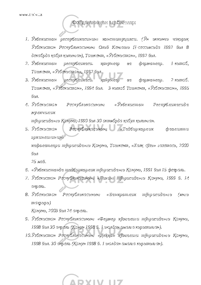 www.arxiv.uz Фойдаланилган адабиётлар : 1. Ўзбекистон республикасининг конституцияси . (Ўн иккинчи чақириқ Ўзбекистон Республикасининг Олий Кенгаши П-сессиясида 1992 йил 8 декабрда қабул қилинган), Тошкент, «Ўзбекистон», 1992 йил. 2. Ўзбекистон республикаси. қонунлар ва фармонлар . 1-китоб, Тошкент, «Ўзбекистон», 1992 йил. 3. Ўзбекистон республикаси. қонунлар ва фармонлар . 2-китоб. Тошкент, «Ўзбекистон», 1994 йил. 3-китоб Тошкент, «Ўзбекистон», 1995 йил. 4. Ўзбекистон Республикасининг « Ўзбекистон Республикасида мулкчилик тўғрисида »ги Қонуни, 1990 йил 30 октябрда қабул қилинган. 5. Ўзбекистон Республикасининг « Тадбиркорлик фаолияти эркинлигининг кафолатлари тўғрисида »ги Қонуни, Тошкент, «Халқ сўзи» газетаси, 2000 йил 25 май. 6. « Ўзбекистонда тадбиркорлик тўғрисида »ги Қонуни, 1991 йил 15 февраль. 7. Ўзбекистон Республикасининг « Лизинг тўғрисида »ги Қонуни, 1999 й. 14 апрель. 8. Ўзбекистон Республикасининг « Банкротлик тўғрисида »ги (янги таҳрири) Қонуни, 2003 йил 24 апрель. 9. Ўзбекистон Республикасининг « Фермер хўжалиги тўғрисида »ги Қонуни, 1998 йил 30 апрель (Қонун 1998 й. 1 июлдан амалга киритилган). 10. Ўзбекистон Республикасининг « Деҳқон хўжалиги тўғрисида »ги Қонуни, 1998 йил. 30 апрель (Қонун 1998 й. 1 июлдан амалга киритилган). 