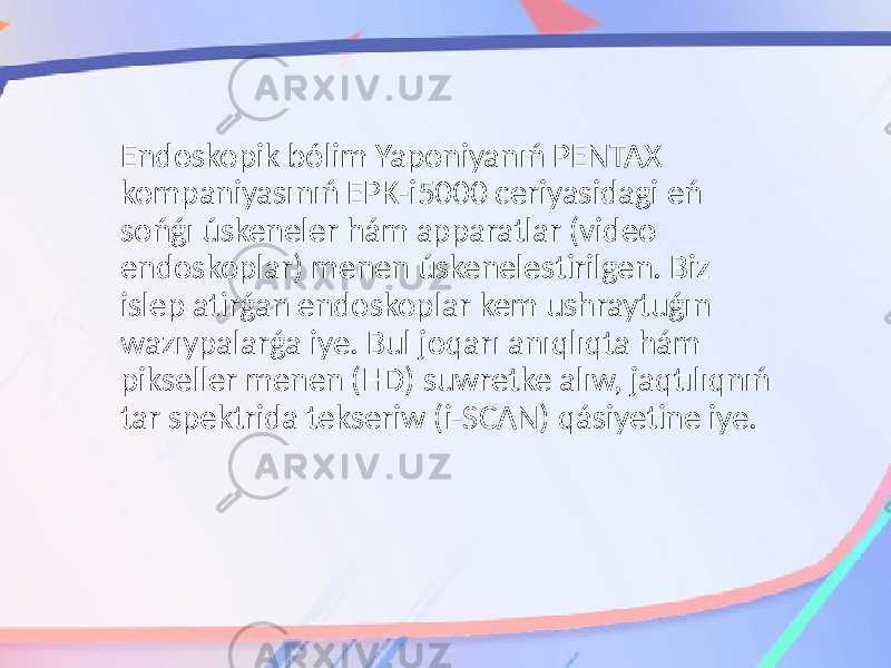 Endoskopik bólim Yaponiyanıń PENTAX kompaniyasınıń EPK-i5000 ceriyasidagi eń sońǵı úskeneler hám apparatlar (video endoskoplar) menen úskenelestirilgen. Biz islep atirǵan endoskoplar kem ushraytuǵın wazıypalarǵa iye. Bul joqarı anıqlıqta hám pikseller menen (HD) suwretke alıw, jaqtılıqnıń tar spektrida tekseriw (i-SCAN) qásiyetine iye. 