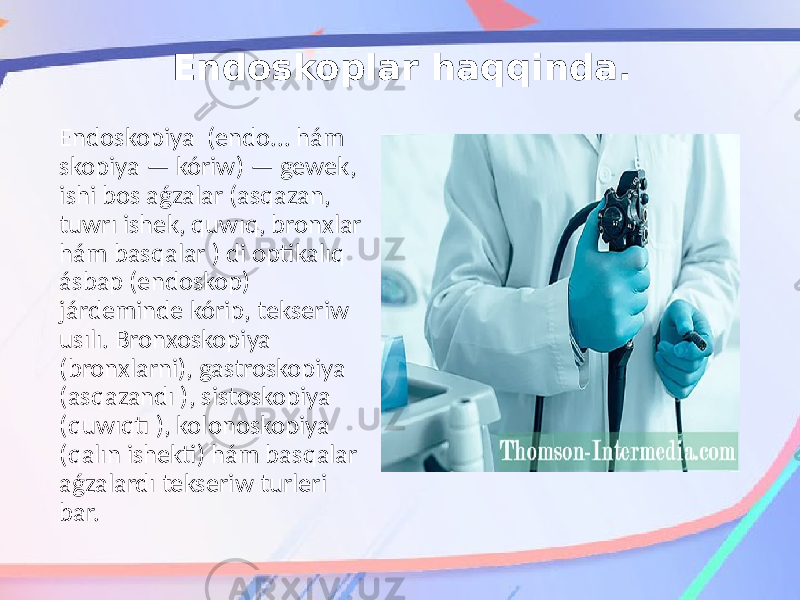 Endoskoplar haqqinda. Endoskopiya (endo... hám skopiya — kóriw) — gewek, ishi bos aǵzalar (asqazan, tuwrı ishek, quwıq, bronxlar hám basqalar ) di optikalıq ásbap (endoskop) járdeminde kórip, tekseriw usılı. Bronxoskopiya (bronxlarni), gastroskopiya (asqazandı ), sistoskopiya (quwıqtı ), kolonoskopiya (qalın ishekti) hám basqalar aǵzalardı tekseriw turleri bar. 