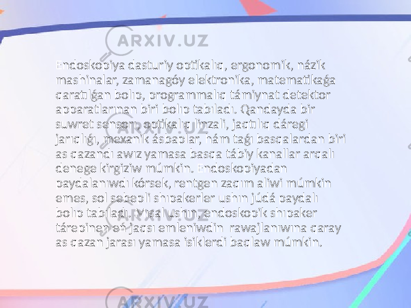 Endoskopiya dasturiy optikalıq, ergonomik, názik mashinalar, zamanagóy elektronika, matematikaǵa qaratılǵan bolıp, programmalıq támiynat detektor apparatlarınan biri bolıp tabıladı. Qandayda bir suwret sensorı, optikalıq linzali, jaqtılıq dáregi jarıqlıǵı, mexanik ásbaplar, hám taǵı basqalardan biri as qazandı awız yamasa basqa tábiy kanallar arqalı denege kirgiziw múmkin. Endoskopiyadan paydalanıwdı kórsek, rentgen zaqım aliwi múmkin emes, sol sebepli shıpakerler ushın júdá paydalı bolıp tabıladı. Mısal ushın, endoskopik shıpaker tárepinen eń jaqsı emleniwdin rawajlanıwına qaray as qazan jarası yamasa isiklerdi baqlaw múmkin. 