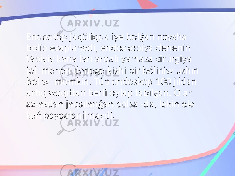 Endoskop jaqtiliqqa iye bolǵan naysha bolip esaplanadi, endoskopiya denenin tábiyiy kanalları arqalı yamasa xirurgiya jolı menen denege kishi bir bóliniw ushın bolıwı múmkin. Túp endoskop 100 jıldan artıq waqıttan berli oylap tabilgan. Olar az-azdan jaqsılanǵan bolsa -da, lekin ele keń paydalanilmaydi. 