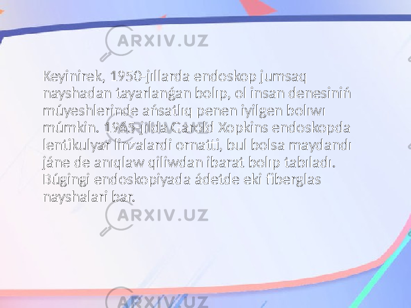 Keyinirek, 1950-jıllarda endoskop jumsaq nayshadan tayarlanǵan bolıp, ol insan denesiniń múyeshlerinde ańsatlıq penen iyilgen bolıwı múmkin. 1965-jılda Garold Xopkins endoskopda lentikulyar linzalardi ornatti, bul bolsa maydandı jáne de anıqlaw qiliwdan ibarat bolıp tabıladı. Búgingi endoskopiyada ádetde eki fiberglas nayshalari bar. 