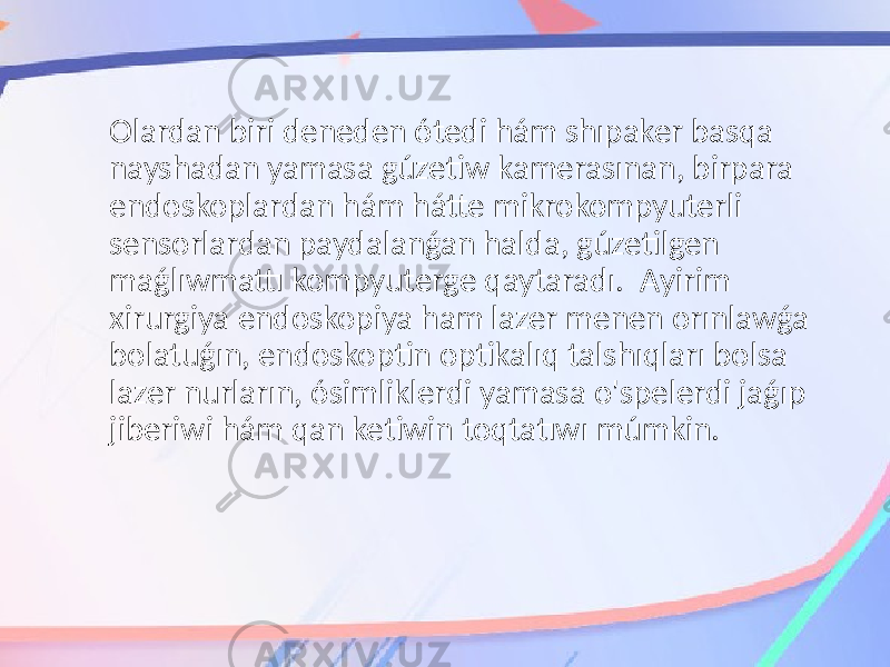 Olardan biri deneden ótedi hám shıpaker basqa nayshadan yamasa gúzetiw kamerasınan, birpara endoskoplardan hám hátte mikrokompyuterli sensorlardan paydalanǵan halda, gúzetilgen maǵlıwmattı kompyuterge qaytaradı. Ayirim xirurgiya endoskopiya ham lazer menen orınlawǵa bolatuǵın, endoskoptin optikalıq talshıqları bolsa lazer nurların, ósimliklerdi yamasa o&#39;spelerdi jaǵıp jiberiwi hám qan ketiwin toqtatıwı múmkin. 