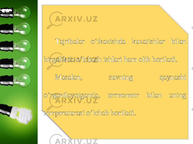 Tajribalar o‘tkazishda kuzatishlar bilan birgalikda o‘lchash ishlari ham olib boriladi. Masalan, suvning qaynashi o‘rganilayotganda, termometr bilan uning temperaturasi o‘lchab boriladi. 