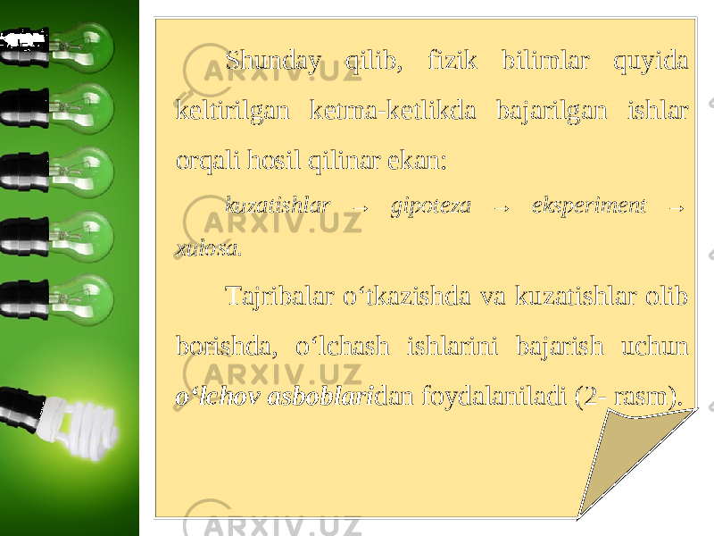 Shunday qilib, fizik bilimlar quyida keltirilgan ketma-ketlikda bajarilgan ishlar orqali hosil qilinar ekan: kuzatishlar → gipoteza → eksperiment → xulosa. Tajribalar o‘tkazishda va kuzatishlar olib borishda, o‘lchash ishlarini bajarish uchun o‘lchov asboblari dan foydalaniladi (2- rasm). 