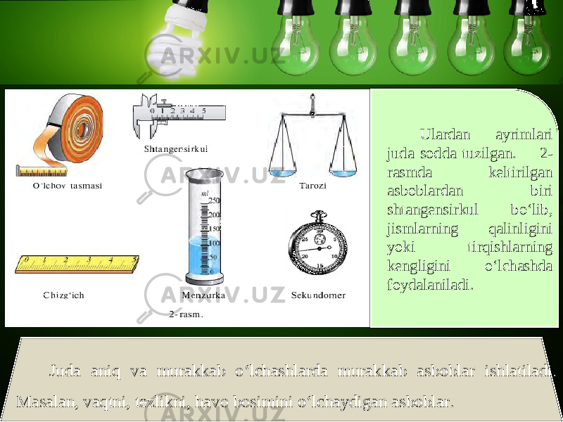 Ulardan ayrimlari juda sodda tuzilgan. 2- rasmda keltirilgan asboblardan biri shtangensirkul bo‘lib, jismlarning qalinligini yoki tirqishlarning kengligini o‘lchashda foydalaniladi. Juda aniq va murakkab o‘lchashlarda murakkab asboblar ishlatiladi. Masalan, vaqtni, tezlikni, havo bosimini o‘lchaydigan asboblar. 
