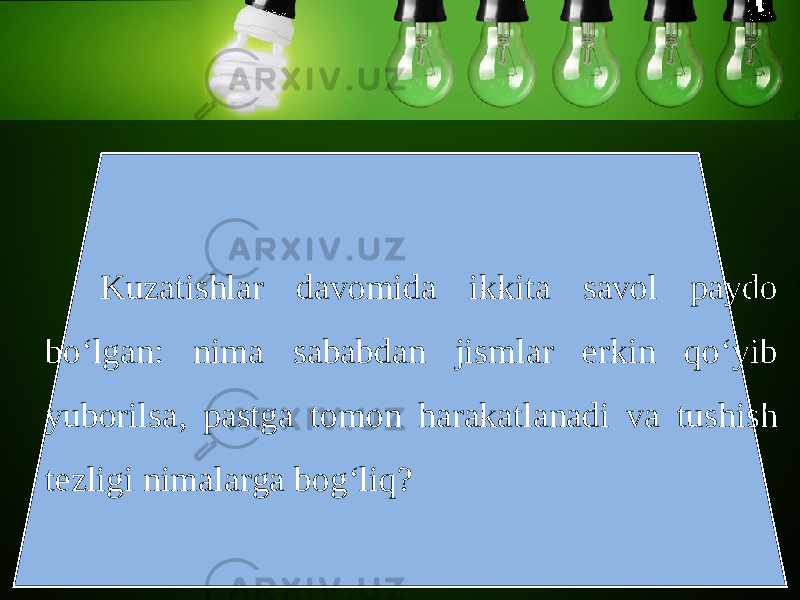 Kuzatishlar davomida ikkita savol paydo bo‘lgan: nima sababdan jismlar erkin qo‘yib yuborilsa, pastga tomon harakatlanadi va tushish tezligi nimalarga bog‘liq? 