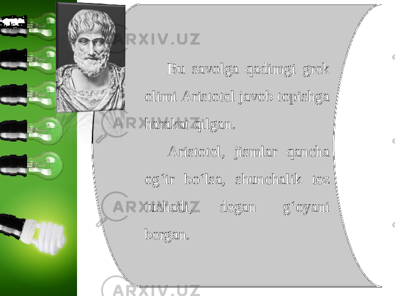 Bu savolga qadimgi grek olimi Aristotel javob topishga harakat qilgan. Aristotel, jismlar qancha og‘ir bo‘lsa, shunchalik tez tushadi, degan g‘oyani bergan. 