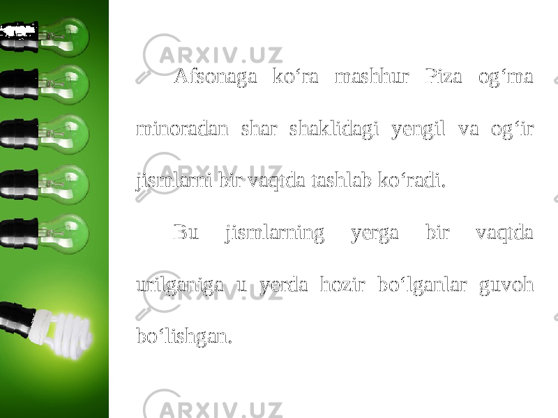 Afsonaga ko‘ra mashhur Piza og‘ma minoradan shar shaklidagi yengil va og‘ir jismlarni bir vaqtda tashlab ko‘radi. Bu jismlarning yerga bir vaqtda urilganiga u yerda hozir bo‘lganlar guvoh bo‘lishgan. 