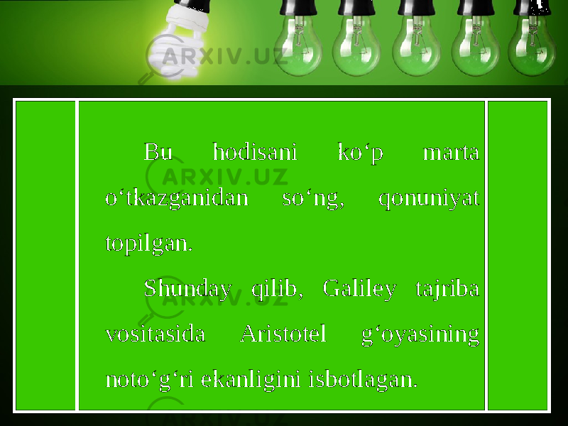 Bu hodisani ko‘p marta o‘tkazganidan so‘ng, qonuniyat topilgan. Shunday qilib, Galiley tajriba vositasida Aristotel g‘oyasining noto‘g‘ri ekanligini isbotlagan. 