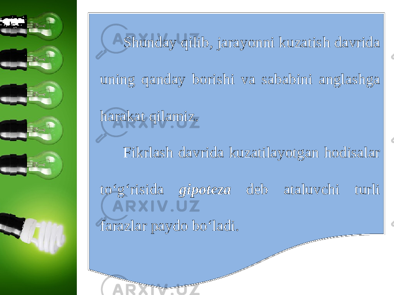 Shunday qilib, jarayonni kuzatish davrida uning qanday borishi va sababini anglashga harakat qilamiz. Fikrlash davrida kuzatilayotgan hodisalar to‘g‘risida gipoteza deb ataluvchi turli farazlar paydo bo‘ladi. 