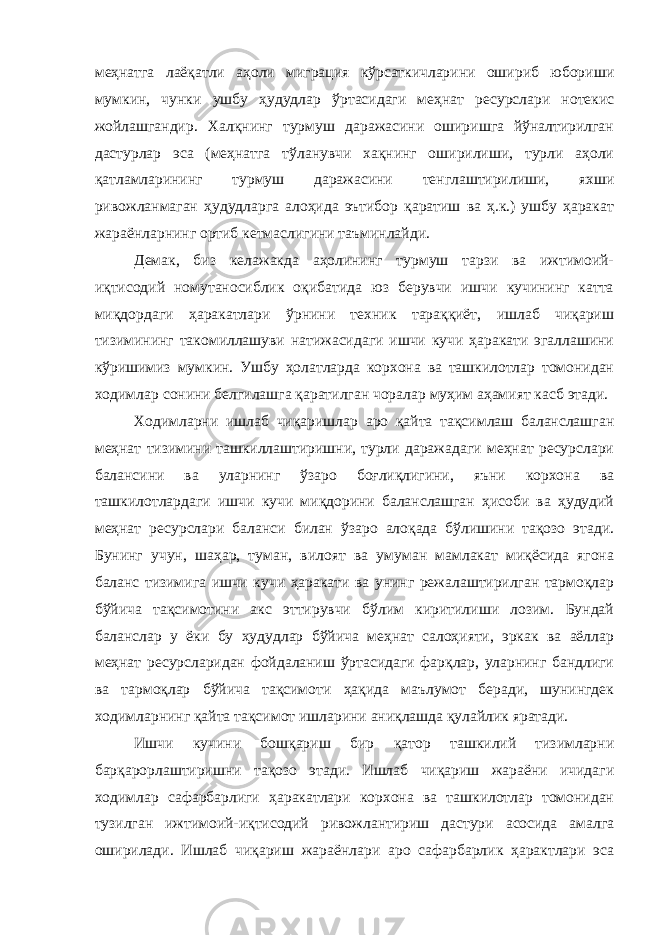 меҳнатга лаёқатли аҳоли миграция кўрсаткичларини ошириб юбориши мумкин, чунки ушбу ҳудудлар ўртасидаги меҳнат ресурслари нотекис жойлашгандир. Халқнинг турмуш даражасини оширишга йўналтирилган дастурлар эса (меҳнатга тўланувчи хақнинг оширилиши, турли аҳоли қатламларининг турмуш даражасини тенглаштирилиши, яхши ривожланмаган ҳудудларга алоҳида эътибор қаратиш ва ҳ.к.) ушбу ҳаракат жараёнларнинг ортиб кетмаслигини таъминлайди. Демак, биз келажакда аҳолининг турмуш тарзи ва ижтимоий- иқтисодий номутаносиблик оқибатида юз берувчи ишчи кучининг катта миқдордаги ҳаракатлари ўрнини техник тараққиёт, ишлаб чиқариш тизимининг такомиллашуви натижасидаги ишчи кучи ҳаракати эгаллашини кўришимиз мумкин. Ушбу ҳолатларда корхона ва ташкилотлар томонидан ходимлар сонини белгилашга қаратилган чоралар муҳим аҳамият касб этади. Ходимларни ишлаб чиқаришлар аро қайта тақсимлаш баланслашган меҳнат тизимини ташкиллаштиришни, турли даражадаги меҳнат ресурслари балансини ва уларнинг ўзаро боғлиқлигини, яъни корхона ва ташкилотлардаги ишчи кучи миқдорини баланслашган ҳисоби ва ҳудудий меҳнат ресурслари баланси билан ўзаро алоқада бўлишини тақозо этади. Бунинг учун, шаҳар, туман, вилоят ва умуман мамлакат миқёсида ягона баланс тизимига ишчи кучи ҳаракати ва унинг режалаштирилган тармоқлар бўйича тақсимотини акс эттирувчи бўлим киритилиши лозим. Бундай баланслар у ёки бу ҳудудлар бўйича меҳнат салоҳияти, эркак ва аёллар меҳнат ресурсларидан фойдаланиш ўртасидаги фарқлар, уларнинг бандлиги ва тармоқлар бўйича тақсимоти ҳақида маълумот беради, шунингдек ходимларнинг қайта тақсимот ишларини аниқлашда қулайлик яратади. Ишчи кучини бошқариш бир қатор ташкилий тизимларни барқарорлаштиришни тақозо этади. Ишлаб чиқариш жараёни ичидаги ходимлар сафарбарлиги ҳаракатлари корхона ва ташкилотлар томонидан тузилган ижтимоий-иқтисодий ривожлантириш дастури асосида амалга оширилади. Ишлаб чиқариш жараёнлари аро сафарбарлик ҳарактлари эса 