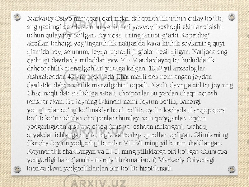 Markaziy Osiyo mintaqasi qadimdan dehqonchilik uchun qulay boʼlib, eng qadimgi davrlardan bu yer iqlimi yovvoyi boshoqli ekinlar oʼsishi uchun qulay joy boʼlgan. Аyniqsa, uning janubi-gʼarbi Kopetdogʼ atroflari bahorgi yogʼingarchilik natijasida katta-kichik soylarning quyi qismida boy, serunum, loyqa tuproqli jilgʼalar hosil qilgan. Natijada eng qadimgi davrlarda miloddan avv. VI-IV asrlardayoq bu hududda ilk dehqonchilik manzilgohlari yuzaga kelgan. 1952 yil arxeologlar Аshxoboddan 40 km uzoqlikda Chaqmoqli deb nomlangan joydan dastlabki dehqonchilik manzilgohini topadi. Neolit davriga oid bu joyning Chaqmoqli deb atalishiga sabab, choʼponlar bu yerdan chaqmoqtosh terishar ekan. Bu joyning ikkinchi nomi Joytun boʼlib, bahorgi yomgʼirdan soʼng koʼlmaklar hosil boʼlib, oydin kechada ular qop-qora boʼlib koʼrinishidan choʼponlar shunday nom qoʼyganlar. Joytun yodgorligidan qistirma oʼroq (mis va toshdan ishlangan), pichoq, suyakdan ishlangan igna, bigiz va boshqa qurollar topilgan. Olimlarning fikricha Joytun yodgorligi bundan VII-VI ming yil burun shakllangan. Keyinchalik shakllangan va III-II ming yilliklarga oid boʼlgan Oltintepa yodgorligi ham (janubi-sharqiy Turkmaniston) Markaziy Osiyodagi bronza davri yodgorliklardan biri boʼlib hisoblanadi. 