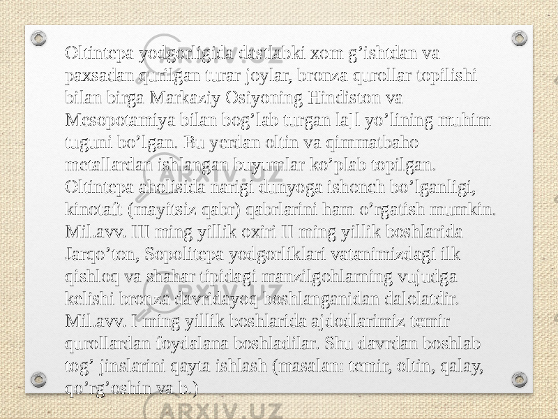 Oltintepa yodgorligida dastlabki xom gʼishtdan va paxsadan qurilgan turar joylar, bronza qurollar topilishi bilan birga Markaziy Osiyoning Hindiston va Mesopotamiya bilan bogʼlab turgan la]l yoʼlining muhim tuguni boʼlgan. Bu yerdan oltin va qimmatbaho metallardan ishlangan buyumlar koʼplab topilgan. Oltintepa aholisida narigi dunyoga ishonch boʼlganligi, kinotaft (mayitsiz qabr) qabrlarini ham oʼrgatish mumkin. Mil.avv. III ming yillik oxiri II ming yillik boshlarida Jarqoʼton, Sopolitepa yodgorliklari vatanimizdagi ilk qishloq va shahar tipidagi manzilgohlarning vujudga kelishi bronza davridayoq boshlanganidan dalolatdir. Mil.avv. I ming yillik boshlarida ajdodlarimiz temir qurollardan foydalana boshladilar. Shu davrdan boshlab togʼ jinslarini qayta ishlash (masalan: temir, oltin, qalay, qoʼrgʼoshin va b.) 