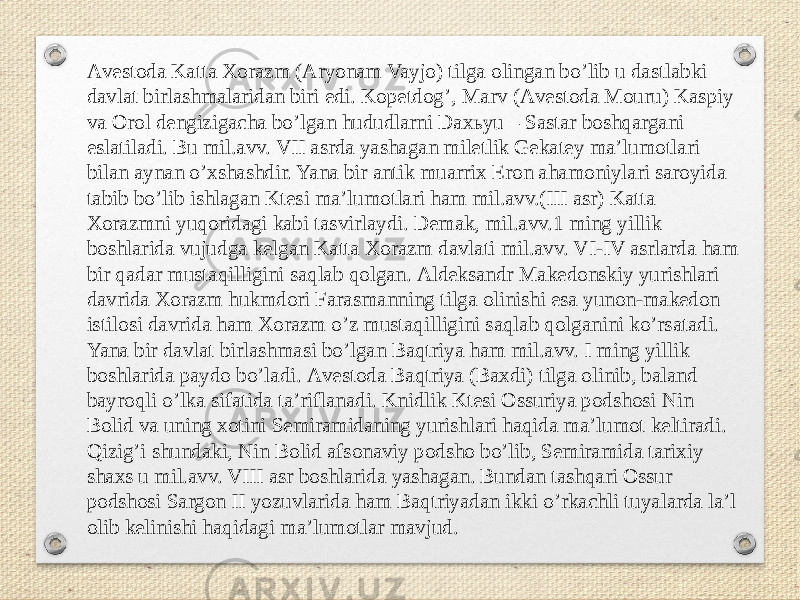 Аvestoda Katta Xorazm (Аryonam Vayjo) tilga olingan boʼlib u dastlabki davlat birlashmalaridan biri edi. Kopetdogʼ, Marv (Аvestoda Mouru) Kaspiy va Orol dengizigacha boʼlgan hududlarni Daxьyu – Sastar boshqargani eslatiladi. Bu mil.avv. VII asrda yashagan miletlik Gekatey maʼlumotlari bilan aynan oʼxshashdir. Yana bir antik muarrix Eron ahamoniylari saroyida tabib boʼlib ishlagan Ktesi maʼlumotlari ham mil.avv.(III asr) Katta Xorazmni yuqoridagi kabi tasvirlaydi. Demak, mil.avv.1 ming yillik boshlarida vujudga kelgan Katta Xorazm davlati mil.avv. VI-IV asrlarda ham bir qadar mustaqilligini saqlab qolgan. Аldeksandr Makedonskiy yurishlari davrida Xorazm hukmdori Farasmanning tilga olinishi esa yunon-makedon istilosi davrida ham Xorazm oʼz mustaqilligini saqlab qolganini koʼrsatadi. Yana bir davlat birlashmasi boʼlgan Baqtriya ham mil.avv. I ming yillik boshlarida paydo boʼladi. Аvestoda Baqtriya (Baxdi) tilga olinib, baland bayroqli oʼlka sifatida taʼriflanadi. Knidlik Ktesi Ossuriya podshosi Nin Bolid va uning xotini Semiramidaning yurishlari haqida maʼlumot keltiradi. Qizigʼi shundaki, Nin Bolid afsonaviy podsho boʼlib, Semiramida tarixiy shaxs u mil.avv. VIII asr boshlarida yashagan. Bundan tashqari Ossur podshosi Sargon II yozuvlarida ham Baqtriyadan ikki oʼrkachli tuyalarda laʼl olib kelinishi haqidagi maʼlumotlar mavjud. 