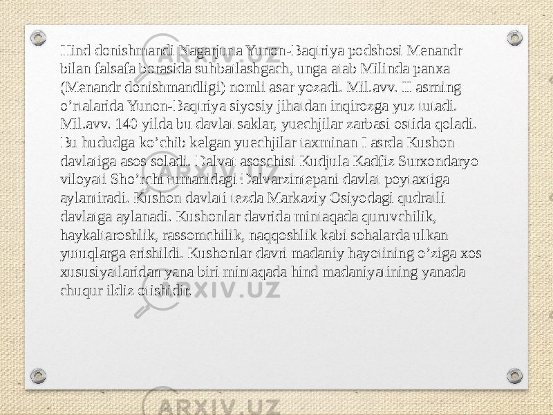 Hind donishmandi Nagarjuna Yunon-Baqtriya podshosi Menandr bilan falsafa borasida suhbatlashgach, unga atab Milinda panxa (Menandr donishmandligi) nomli asar yozadi. Mil.avv. II asrning oʼrtalarida Yunon-Baqtriya siyosiy jihatdan inqirozga yuz tutadi. Mil.avv. 140 yilda bu davlat saklar, yuechjilar zarbasi ostida qoladi. Bu hududga koʼchib kelgan yuechjilar taxminan I asrda Kushon davlatiga asos soladi. Dalvat asoschisi Kudjula Kadfiz Surxondaryo viloyati Shoʼrchi tumanidagi Dalvarzintepani davlat poytaxtiga aylantiradi. Kushon davlati tezda Markaziy Osiyodagi qudratli davlatga aylanadi. Kushonlar davrida mintaqada quruvchilik, haykaltaroshlik, rassomchilik, naqqoshlik kabi sohalarda ulkan yutuqlarga erishildi. Kushonlar davri madaniy hayotining oʼziga xos xususiyatlaridan yana biri mintaqada hind madaniyatining yanada chuqur ildiz otishidir. 