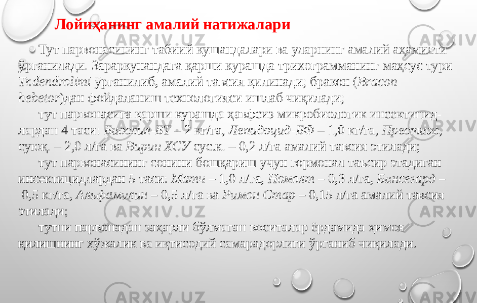 Тут парвонасининг табиий кушандалари ва уларнинг амалий аҳамияти ўрганилади. Зараркунандага қарши курашда трихограмманинг маҳсус тури Tr.dendrolimi ўрганилиб, амалий тавсия қилинади; бракон ( Bracon hebetor )дан фойдаланиш технологияси ишлаб чиқилади; тут парвонасига қарши курашда ҳавфсиз микробиологик инсектицид- лардан 4 таси: Биослип-БТ – 2 кг/га, Лепидоцид-БФ – 1,0 кг/га, Престиж, суюқ. – 2,0 л/га ва Вирин ХСУ сус.к. – 0,2 л/га амалий тавсия этилади; тут парвонасининг сонини бошқариш учун гормонал таъсир этадиган инсектицидлардан 5 таси: Матч – 1,0 л/га, Номолт – 0,3 л/га, Бинсегард – 0,5 кг/га, Альфамилин – 0,5 л/га ва Римон Стар – 0,15 л/га амалий тавсия этилади; тутни парвонадан заҳарли бўлмаган воситалар ёрдамида ҳимоя қилишнинг хўжалик ва иқтисодий самарадорлиги ўрганиб чиқилади. Лойиҳанинг амалий натижалари 