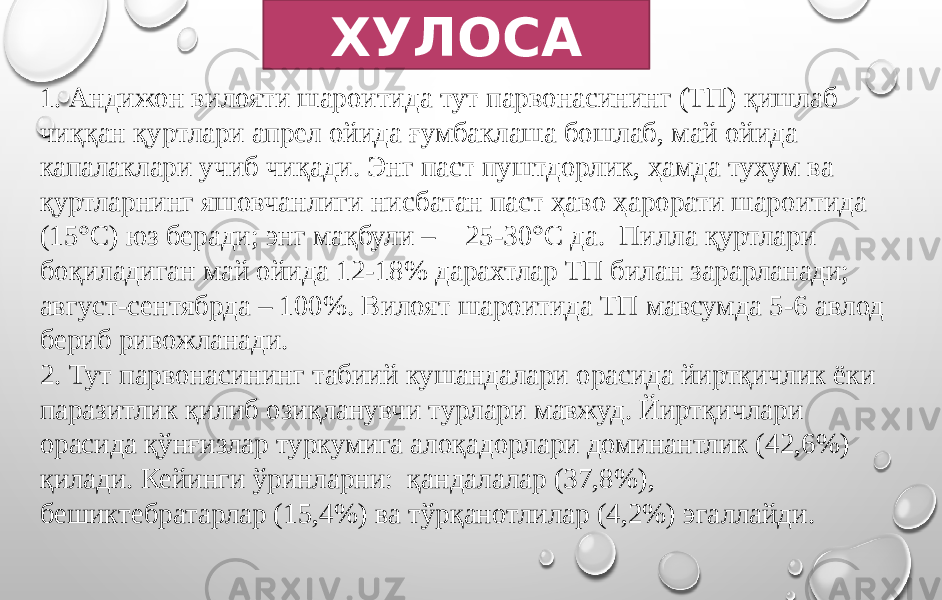 ХУЛОСА 1. Андижон вилояти шароитида тут парвонасининг (ТП) қишлаб чиққан қуртлари апрел ойида ғумбаклаша бошлаб, май ойида капалаклари учиб чиқади. Энг паст пуштдорлик, ҳамда тухум ва қуртларнинг яшовчанлиги нисбатан паст ҳаво ҳарорати шароитида (15°С) юз беради; энг мақбули – 25-30°С да. Пилла қуртлари боқиладиган май ойида 12-18% дарахтлар ТП билан зарарланади; август-сентябрда – 100%. Вилоят шароитида ТП мавсумда 5-6 авлод бериб ривожланади. 2. Тут парвонасининг табиий кушандалари орасида йиртқичлик ёки паразитлик қилиб озиқланувчи турлари мавжуд. Йиртқичлари орасида қўнғизлар туркумига алоқадорлари доминантлик (42,6%) қилади. Кейинги ўринларни: қандалалар (37,8%), бешиктебратарлар (15,4%) ва тўрқанотлилар (4,2%) эгаллайди. 