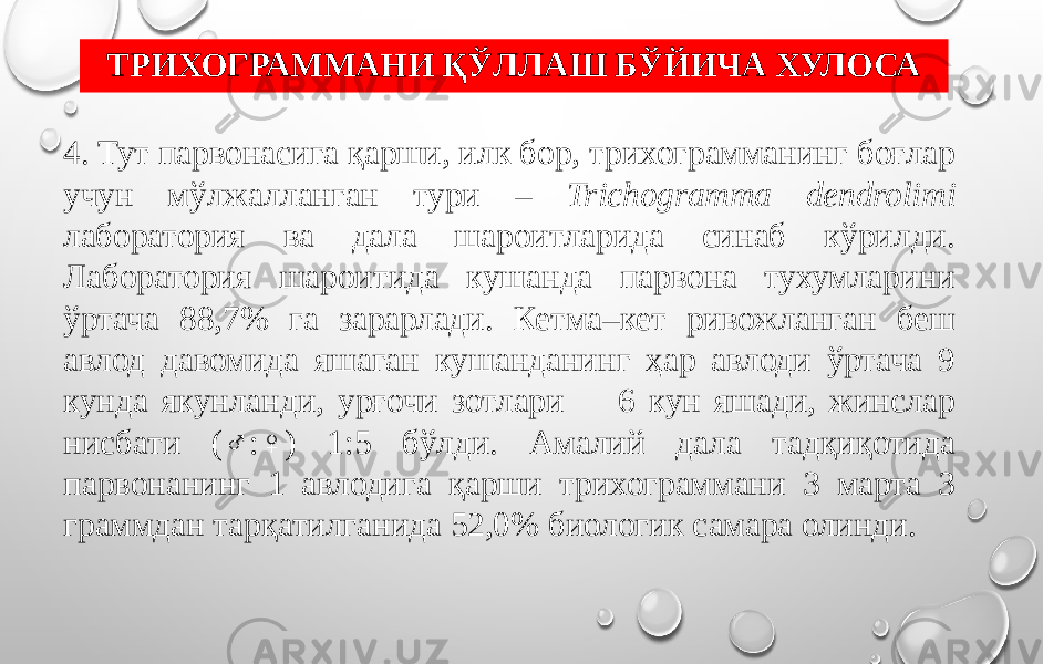 ТРИХОГРАММАНИ ҚЎЛЛАШ БЎЙИЧА ХУЛОСА 4. Тут парвонасига қарши, илк бор, трихограмманинг боғлар учун мўлжалланган тури – Trichogramma dendrolimi лаборатория ва дала шароитларида синаб кўрилди. Лаборатория шароитида кушанда парвона тухумларини ўртача 88,7% га зарарлади. Кетма–кет ривожланган беш авлод давомида яшаган кушанданинг ҳар авлоди ўртача 9 кунда якунланди, урғочи зотлари 6 кун яшади, жинслар нисбати (♂:♀) 1:5 бўлди. Амалий дала тадқиқотида парвонанинг 1 авлодига қарши трихограммани 3 марта 3 граммдан тарқатилганида 52,0% биологик самара олинди. 