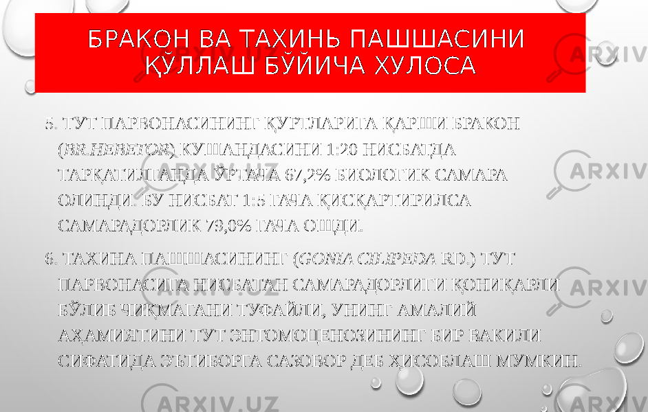 БРАКОН ВА ТАХИНЬ ПАШШАСИНИ ҚЎЛЛАШ БЎЙИЧА ХУЛОСА 5. ТУТ ПАРВОНАСИНИНГ ҚУРТЛАРИГА ҚАРШИ БРАКОН ( BR.HEBETOR ) КУШАНДАСИНИ 1:20 НИСБАТДА ТАРҚАТИЛГАНДА ЎРТАЧА 67,2% БИОЛОГИК САМАРА ОЛИНДИ. БУ НИСБАТ 1:5 ГАЧА ҚИСҚАРТИРИЛСА САМАРАДОРЛИК 79,0% ГАЧА ОШДИ. 6. ТАХИНА ПАШШАСИНИНГ ( GONIA CILIPEDA RD.) ТУТ ПАРВОНАСИГА НИСБАТАН САМАРАДОРЛИГИ ҚОНИҚАРЛИ БЎЛИБ ЧИҚМАГАНИ ТУФАЙЛИ, УНИНГ АМАЛИЙ АҲАМИЯТИНИ ТУТ ЭНТОМОЦЕНОЗИНИНГ БИР ВАКИЛИ СИФАТИДА ЭЪТИБОРГА САЗОВОР ДЕБ ҲИСОБЛАШ МУМКИН. 