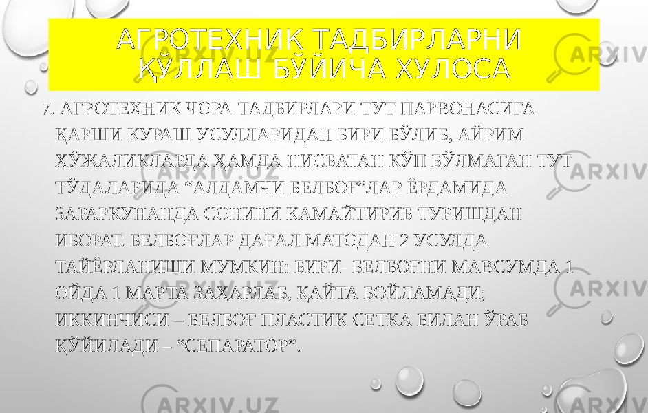 АГРОТЕХНИК ТАДБИРЛАРНИ ҚЎЛЛАШ БЎЙИЧА ХУЛОСА 7. АГРОТЕХНИК ЧОРА-ТАДБИРЛАРИ ТУТ ПАРВОНАСИГА ҚАРШИ КУРАШ УСУЛЛАРИДАН БИРИ БЎЛИБ, АЙРИМ ХЎЖАЛИКЛАРДА ҲАМДА НИСБАТАН КЎП БЎЛМАГАН ТУТ ТЎДАЛАРИДА “АЛДАМЧИ БЕЛБОҒ”ЛАР ЁРДАМИДА ЗАРАРКУНАНДА СОНИНИ КАМАЙТИРИБ ТУРИШДАН ИБОРАТ. БЕЛБОҒЛАР ДАҒАЛ МАТОДАН 2 УСУЛДА ТАЙЁРЛАНИШИ МУМКИН: БИРИ- БЕЛБОҒНИ МАВСУМДА 1 ОЙДА 1 МАРТА ЗАҲАРЛАБ, ҚАЙТА БОЙЛАМАДИ; ИККИНЧИСИ – БЕЛБОҒ ПЛАСТИК СЕТКА БИЛАН ЎРАБ ҚЎЙИЛАДИ – “СЕПАРАТОР”. 