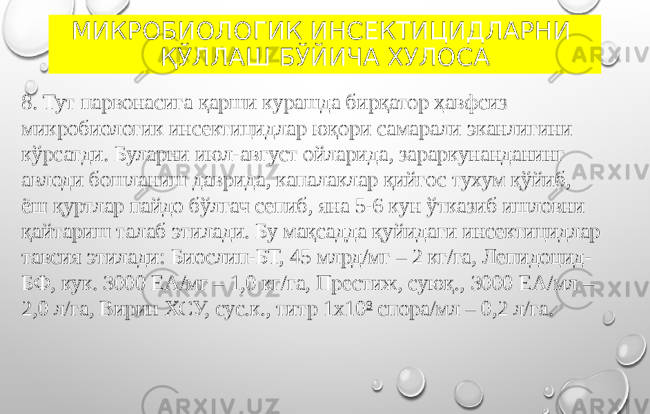 МИКРОБИОЛОГИК ИНСЕКТИЦИДЛАРНИ ҚЎЛЛАШ БЎЙИЧА ХУЛОСА 8. Тут парвонасига қарши курашда бирқатор ҳавфсиз микробиологик инсектицидлар юқори самарали эканлигини кўрсатди. Буларни июл-август ойларида, зараркунанданинг авлоди бошланиш даврида, капалаклар қийғос тухум қўйиб, ёш қуртлар пайдо бўлгач сепиб, яна 5-6 кун ўтказиб ишловни қайтариш талаб этилади. Бу мақсадда қуйидаги инсектицидлар тавсия этилади: Биослип-БТ, 45 млрд/мг – 2 кг/га, Лепидоцид- БФ, кук. 3000 ЕА/мг – 1,0 кг/га, Престиж, суюқ., 3000 ЕА/мл – 2,0 л/га, Вирин ХСУ, сус.к., титр 1х10 9 спора/мл – 0,2 л/га. 