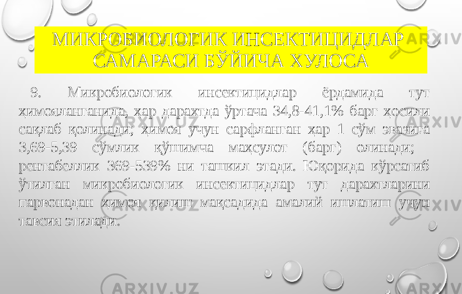 МИКРОБИОЛОГИК ИНСЕКТИЦИДЛАР САМАРАСИ БЎЙИЧА ХУЛОСА 9. Микробиологик инсектицидлар ёрдамида тут ҳимояланганида, ҳар дарахтда ўртача 34,8-41,1% барг ҳосили сақлаб қолинади; ҳимоя учун сарфланган ҳар 1 сўм эвазига 3,69-5,39 сўмлик қўшимча маҳсулот (барг) олинади; рентабеллик 369-539% ни ташкил этади. Юқорида кўрсатиб ўтилган микробиологик инсектицидлар тут дарахтларини парвонадан ҳимоя қилиш мақсадида амалий ишлатиш учун тавсия этилади. 