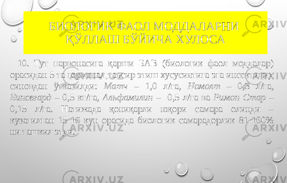 БИОЛОГИК ФАОЛ МОДДАЛАРНИ ҚЎЛЛАШ БЎЙИЧА ХУЛОСА 10. Тут парвонасига қарши БАВ (биологик фаол моддалар) орасидан 5 та гормонал таъсир этиш хусусиятига эга инсектицид синовдан ўтказилди: Матч – 1,0 л/га, Номолт – 0,3 л/га, Бинсегард – 0,5 кг/га, Альфамилин – 0,5 л/га ва Римон Стар – 0,15 л/га. Натижада қониқарли юқори самара олинди – кузатилган 15-16 кун орасида биологик самарадорлик 81-100% ни ташкил этди. 