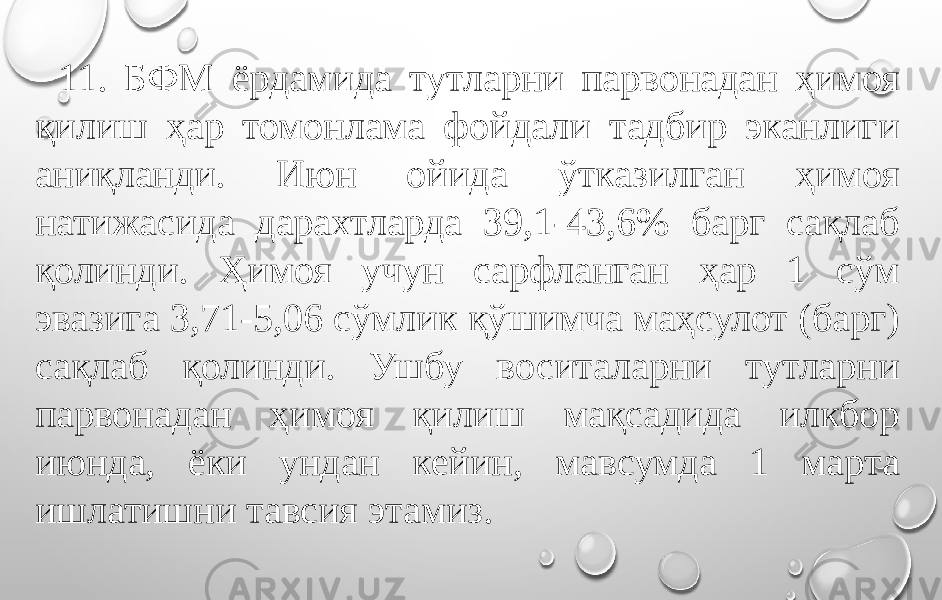 11. БФМ ёрдамида тутларни парвонадан ҳимоя қилиш ҳар томонлама фойдали тадбир эканлиги аниқланди. Июн ойида ўтказилган ҳимоя натижасида дарахтларда 39,1-43,6% барг сақлаб қолинди. Ҳимоя учун сарфланган ҳар 1 сўм эвазига 3,71-5,06 сўмлик қўшимча маҳсулот (барг) сақлаб қолинди. Ушбу воситаларни тутларни парвонадан ҳимоя қилиш мақсадида илкбор июнда, ёки ундан кейин, мавсумда 1 марта ишлатишни тавсия этамиз. 