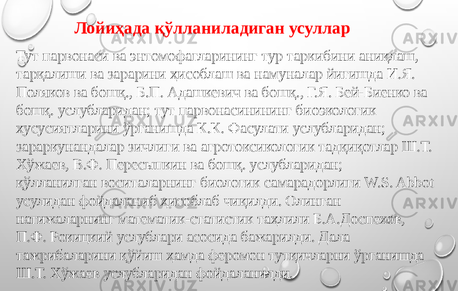 Тут парвонаси ва энтомофагларининг тур таркибини аниқлаш, тарқалиши ва зарарини ҳисоблаш ва намуналар йиғишда И.Я. Поляков ва бошқ., Б.П. Адашкевич ва бошқ., Г.Я. Бей-Биенко ва бошқ. услубларидан; тут парвонасинининг биоэкологик ҳусусиятларини ўрганишда К.К. Фасулати услубларидан; зараркунандалар зичлиги ва агротоксикологик тадқиқотлар Ш.Т. Хўжаев, В.Ф. Пересыпкин ва бошқ. услубларидан; қўлланилган воситаларнинг биологик самарадорлиги W.S. Abbot усулидан фойдаланиб ҳисоблаб чиқилди. Олинган натижаларнинг математик-статистик таҳлили Б.А.Доспехов, П.Ф. Рокицкий услублари асосида бажарилди. Дала тажрибаларини қўйиш ҳамда феромон тутқичларни ўрганишда Ш.Т. Хўжаев услубларидан фойдаланилди. Лойиҳада қўлланиладиган усуллар 