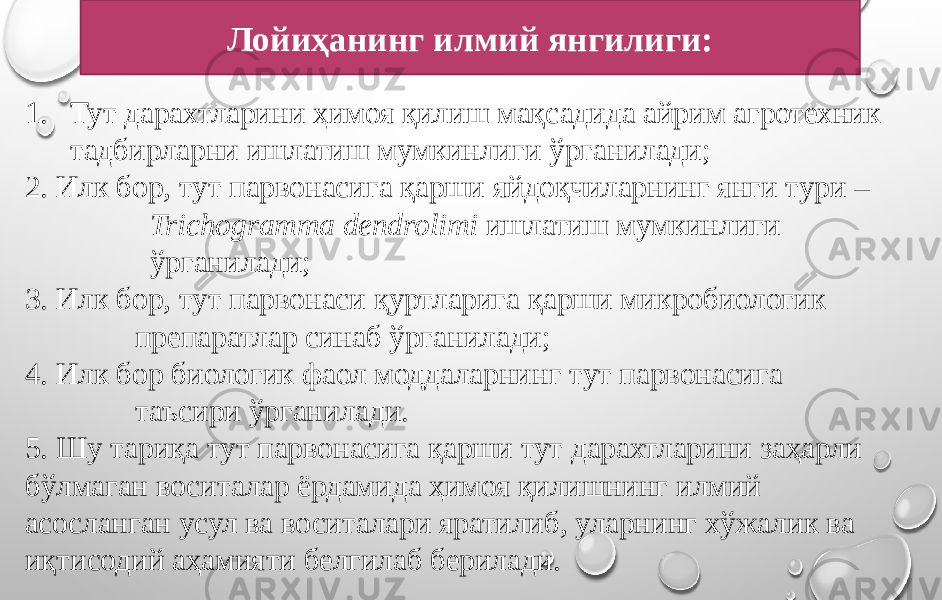 Лойиҳанинг илмий янгилиги: 1. Тут дарахтларини ҳимоя қилиш мақсадида айрим агротехник тадбирларни ишлатиш мумкинлиги ўрганилади; 2. Илк бор, тут парвонасига қарши яйдоқчиларнинг янги тури – Trichogramma dendrolimi ишлатиш мумкинлиги ўрганилади; 3. Илк бор, тут парвонаси қуртларига қарши микробиологик препаратлар синаб ўрганилади; 4. Илк бор биологик фаол моддаларнинг тут парвонасига таъсири ўрганилади. 5. Шу тариқа тут парвонасига қарши тут дарахтларини заҳарли бўлмаган воситалар ёрдамида ҳимоя қилишнинг илмий асосланган усул ва воситалари яратилиб, уларнинг хўжалик ва иқтисодий аҳамияти белгилаб берилади. 