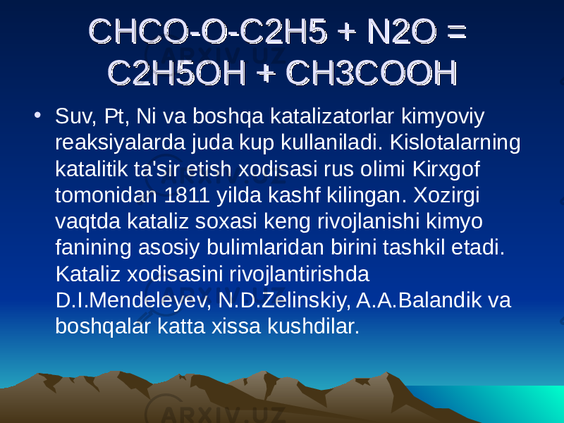 CHCO-O-C2H5 + N2O = CHCO-O-C2H5 + N2O = C2H5OH + CH3COOHC2H5OH + CH3COOH • Suv, Pt, Ni va boshqa katalizatorlar kimyoviy reaksiyalarda juda kup kullaniladi. Kislotalarning katalitik ta&#39;sir etish xodisasi rus olimi Kirxgof tomonidan 1811 yilda kashf kilingan. Xozirgi vaqtda kataliz soxasi keng rivojlanishi kimyo fanining asosiy bulimlaridan birini tashkil etadi. Kataliz xodisasini rivojlantirishda D.I.Mendeleyev, N.D.Zelinskiy, A.A.Balandik va boshqalar katta xissa kushdilar. 