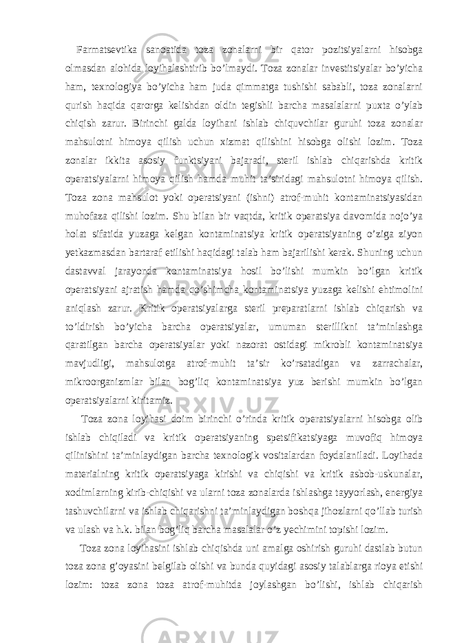 Farmatsevtika sanoatida toza zonalarni bir qator pozitsiyalarni hisobga olmasdan alohida loyihalashtirib bo’lmaydi. Toza zonalar investitsiyalar bo’yicha ham, texnologiya bo’yicha ham juda qimmatga tushishi sababli, toza zonalarni qurish haqida qarorga kelishdan oldin tegishli barcha masalalarni puxta o’ylab chiqish zarur. Birinchi galda loyihani ishlab chiquvchilar guruhi toza zonalar mahsulotni himoya qilish uchun xizmat qilishini hisobga olishi lozim. Toza zonalar ikkita asosiy funktsiyani bajaradi, steril ishlab chiqarishda kritik operatsiyalarni himoya qilish hamda muhit ta’siridagi mahsulotni himoya qilish. Toza zona mahsulot yoki operatsiyani (ishni) atrof-muhit kontaminatsiyasidan muhofaza qilishi lozim. Shu bilan bir vaqtda, kritik operatsiya davomida nojo’ya holat sifatida yuzaga kelgan kontaminatsiya kritik operatsiyaning o’ziga ziyon yetkazmasdan bartaraf etilishi haqidagi talab ham bajarilishi kerak. Shuning uchun dastavval jarayonda kontaminatsiya hosil bo’lishi mumkin bo’lgan kritik operatsiyani ajratish hamda qo’shimcha kontaminatsiya yuzaga kelishi ehtimolini aniqlash zarur. Kritik operatsiyalarga steril preparatlarni ishlab chiqarish va to’ldirish bo’yicha barcha operatsiyalar, umuman sterillikni ta’minlashga qaratilgan barcha operatsiyalar yoki nazorat ostidagi mikrobli kontaminatsiya mavjudligi, mahsulotga atrof-muhit ta’sir ko’rsatadigan va zarrachalar, mikroorganizmlar bilan bog’liq kontaminatsiya yuz berishi mumkin bo’lgan operatsiyalarni kiritamiz. Toza zona loyihasi doim birinchi o’rinda kritik operatsiyalarni hisobga olib ishlab chiqiladi va kritik operatsiyaning spetsifikatsiyaga muvofiq himoya qilinishini ta’minlaydigan barcha texnologik vositalardan foydalaniladi. Loyihada materialning kritik operatsiyaga kirishi va chiqishi va kritik asbob-uskunalar, xodimlarning kirib-chiqishi va ularni toza zonalarda ishlashga tayyorlash, energiya tashuvchilarni va ishlab chiqarishni ta’minlaydigan boshqa jihozlarni qo’llab turish va ulash va h.k. bilan bog’liq barcha masalalar o’z yechimini topishi lozim. Toza zona loyihasini ishlab chiqishda uni amalga oshirish guruhi dastlab butun toza zona g’oyasini belgilab olishi va bunda quyidagi asosiy talablarga rioya etishi lozim: toza zona toza atrof-muhitda joylashgan bo’lishi, ishlab chiqarish 