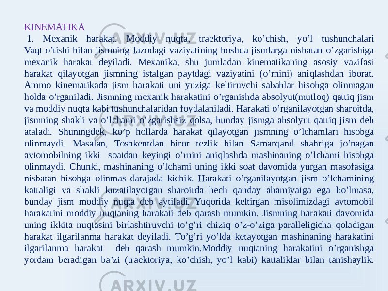 KINEMATIKA   1. Mexanik harakat. Moddiy nuqta, traektoriya, ko’chish, yo’l tushunchalari Vaqt o’tishi bilan jismning fazodagi vaziyatining boshqa jismlarga nisbatan o’zgarishiga mexanik harakat deyiladi. Mexanika, shu jumladan kinematikaning asosiy vazifasi harakat qilayotgan jismning istalgan paytdagi vaziyatini (o’rnini) aniqlashdan iborat. Ammo kinematikada jism harakati uni yuziga keltiruvchi sabablar hisobga olinmagan holda o’rganiladi. Jismning mexanik harakatini o’rganishda absolyut(mutloq) qattiq jism va moddiy nuqta kabi tushunchalaridan foydalaniladi. Harakati o’rganilayotgan sharoitda, jismning shakli va o’lchami o’zgarishsiz qolsa, bunday jismga absolyut qattiq jism deb ataladi. Shuningdek, ko’p hollarda harakat qilayotgan jismning o’lchamlari hisobga olinmaydi. Masalan, Toshkentdan biror tezlik bilan Samarqand shahriga jo’nagan avtomobilning ikki soatdan keyingi o’rnini aniqlashda mashinaning o’lchami hisobga olinmaydi. Chunki, mashinaning o’lchami uning ikki soat davomida yurgan masofasiga nisbatan hisobga olinmas darajada kichik. Harakati o’rganilayotgan jism o’lchamining kattaligi va shakli kuzatilayotgan sharoitda hech qanday ahamiyatga ega bo’lmasa, bunday jism moddiy nuqta deb aytiladi. Yuqorida keltirgan misolimizdagi avtomobil harakatini moddiy nuqtaning harakati deb qarash mumkin. Jismning harakati davomida uning ikkita nuqtasini birlashtiruvchi to’g’ri chiziq o’z-o’ziga paralleligicha qoladigan harakat ilgarilanma harakat deyiladi. To’g’ri yo’lda ketayotgan mashinaning harakatini ilgarilanma harakat deb qarash mumkin.Moddiy nuqtaning harakatini o’rganishga yordam beradigan ba’zi (traektoriya, ko’chish, yo’l kabi) kattaliklar bilan tanishaylik. 